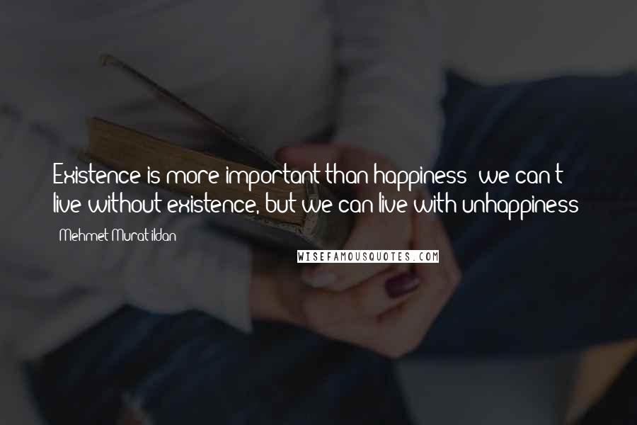 Mehmet Murat Ildan Quotes: Existence is more important than happiness; we can't live without existence, but we can live with unhappiness!