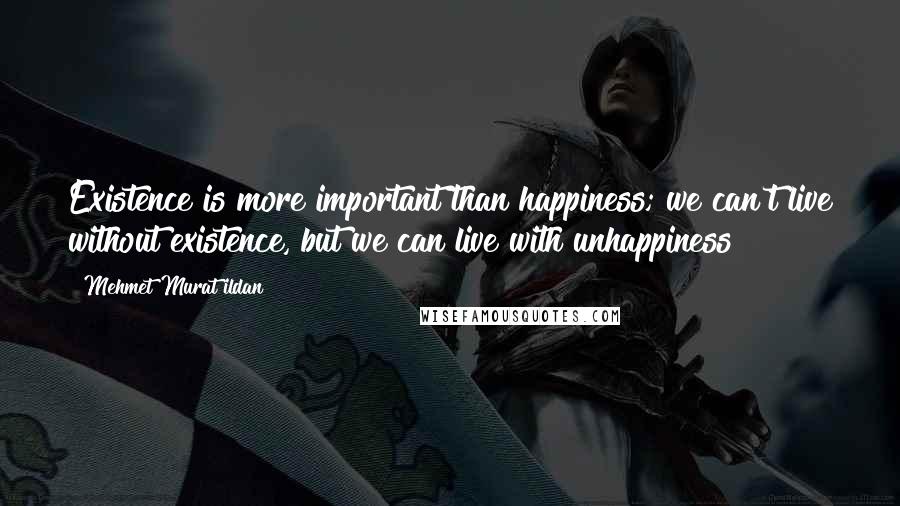 Mehmet Murat Ildan Quotes: Existence is more important than happiness; we can't live without existence, but we can live with unhappiness!