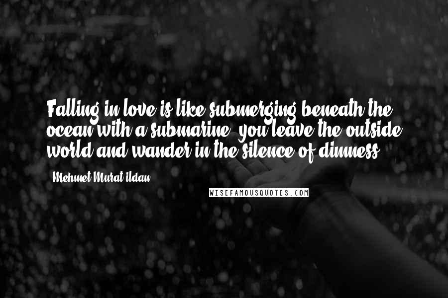 Mehmet Murat Ildan Quotes: Falling in love is like submerging beneath the ocean with a submarine; you leave the outside world and wander in the silence of dimness.