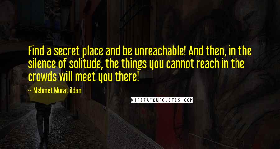 Mehmet Murat Ildan Quotes: Find a secret place and be unreachable! And then, in the silence of solitude, the things you cannot reach in the crowds will meet you there!