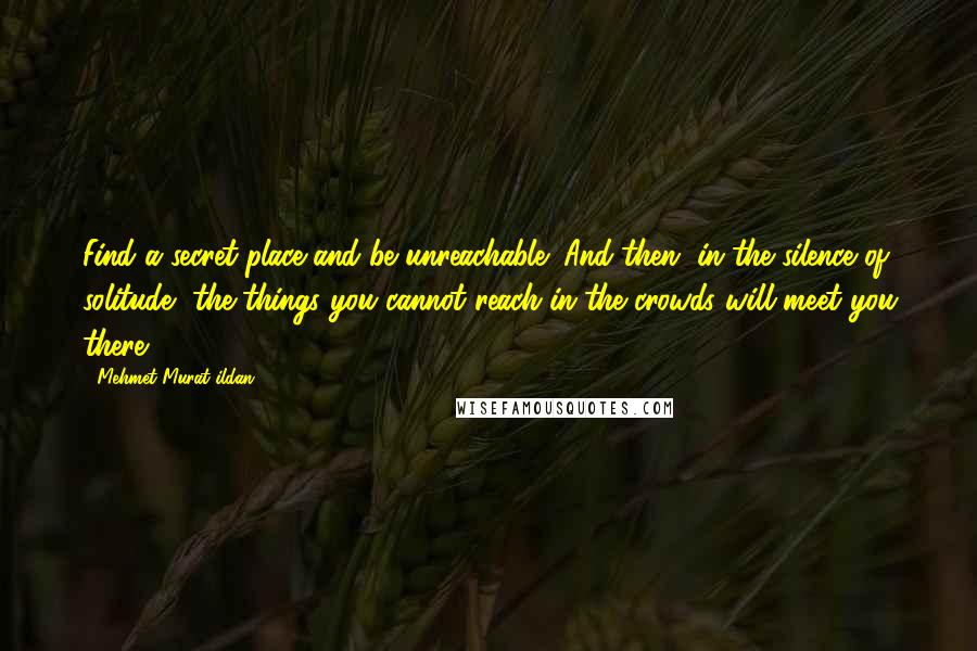 Mehmet Murat Ildan Quotes: Find a secret place and be unreachable! And then, in the silence of solitude, the things you cannot reach in the crowds will meet you there!