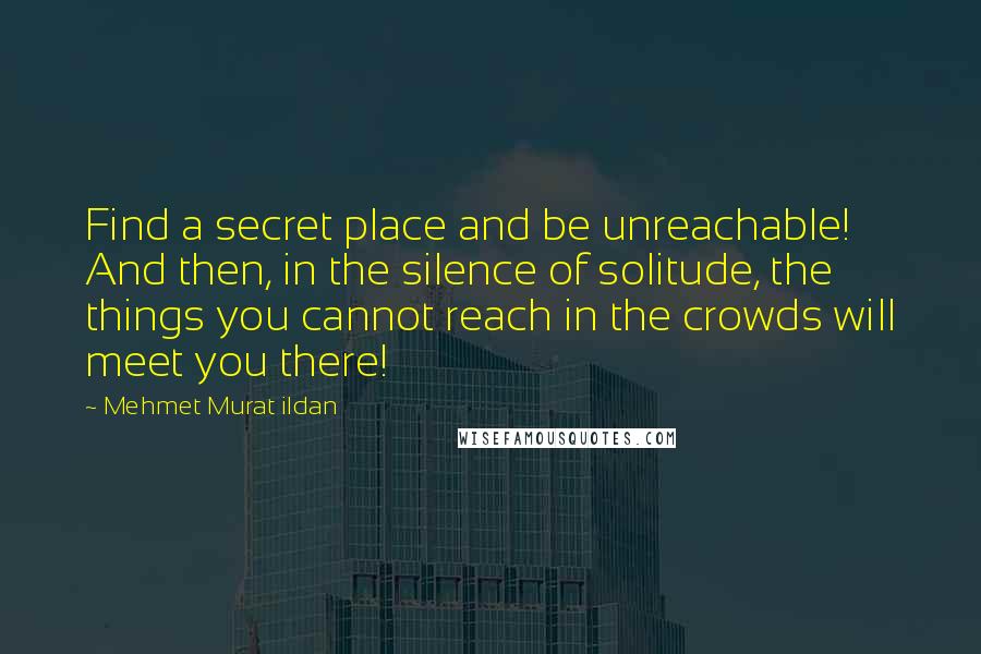 Mehmet Murat Ildan Quotes: Find a secret place and be unreachable! And then, in the silence of solitude, the things you cannot reach in the crowds will meet you there!