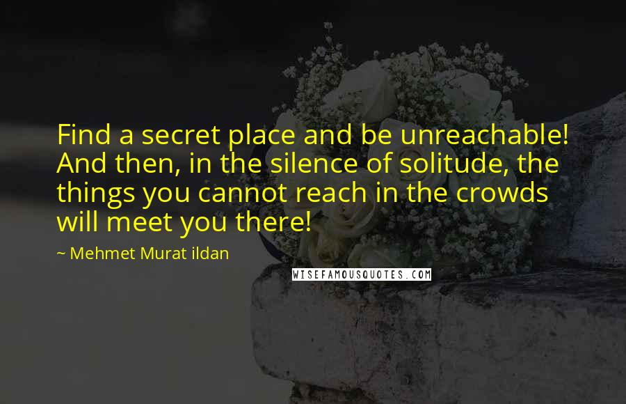 Mehmet Murat Ildan Quotes: Find a secret place and be unreachable! And then, in the silence of solitude, the things you cannot reach in the crowds will meet you there!