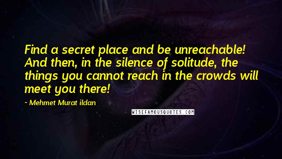 Mehmet Murat Ildan Quotes: Find a secret place and be unreachable! And then, in the silence of solitude, the things you cannot reach in the crowds will meet you there!