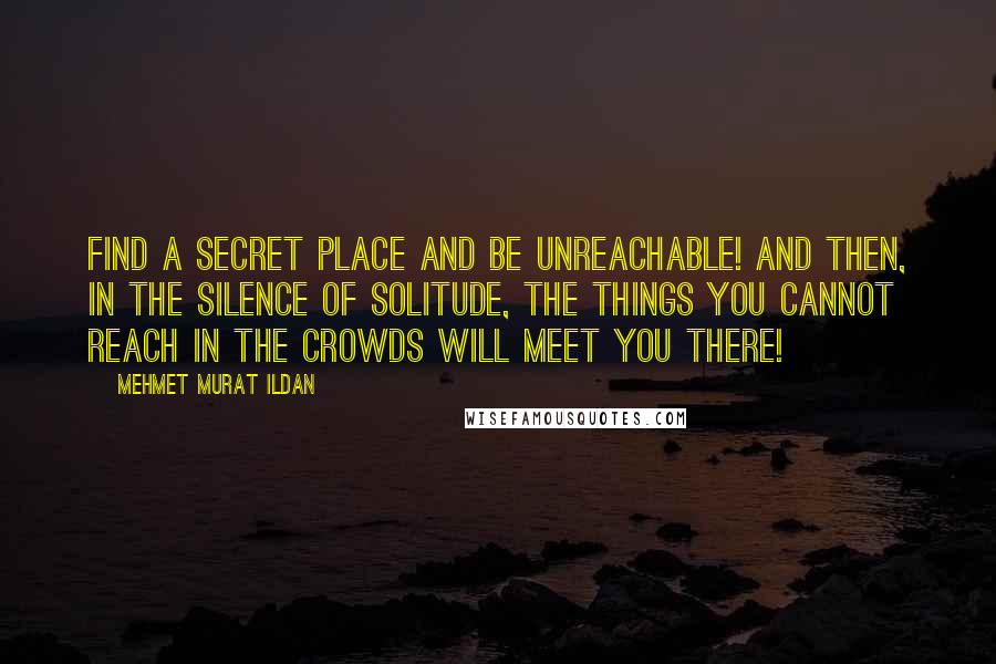 Mehmet Murat Ildan Quotes: Find a secret place and be unreachable! And then, in the silence of solitude, the things you cannot reach in the crowds will meet you there!