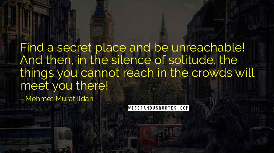 Mehmet Murat Ildan Quotes: Find a secret place and be unreachable! And then, in the silence of solitude, the things you cannot reach in the crowds will meet you there!