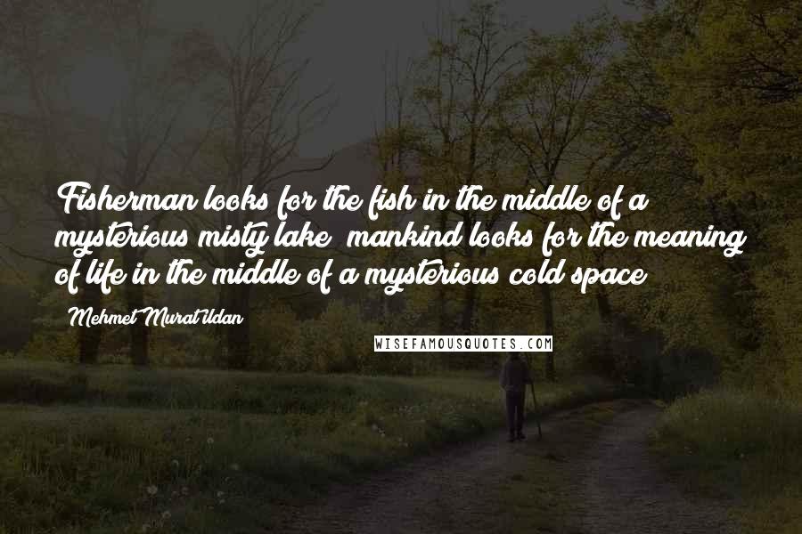 Mehmet Murat Ildan Quotes: Fisherman looks for the fish in the middle of a mysterious misty lake; mankind looks for the meaning of life in the middle of a mysterious cold space!