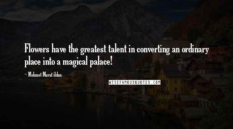 Mehmet Murat Ildan Quotes: Flowers have the greatest talent in converting an ordinary place into a magical palace!