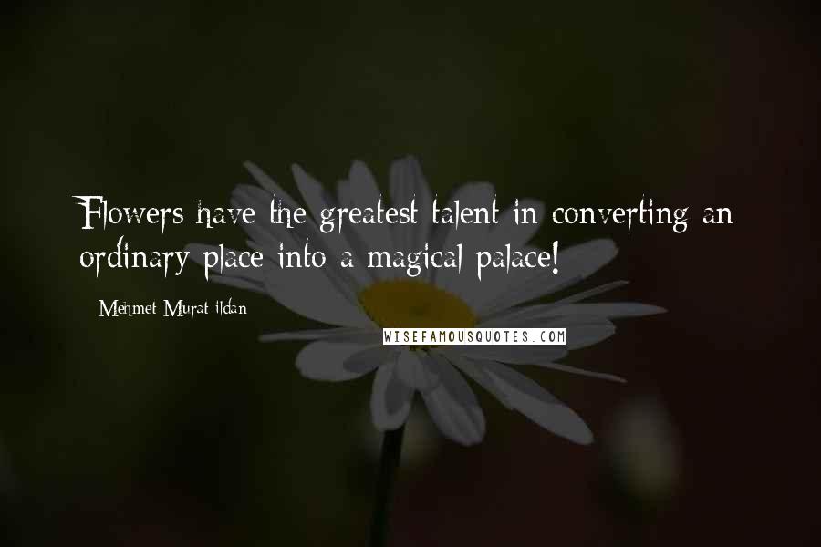 Mehmet Murat Ildan Quotes: Flowers have the greatest talent in converting an ordinary place into a magical palace!