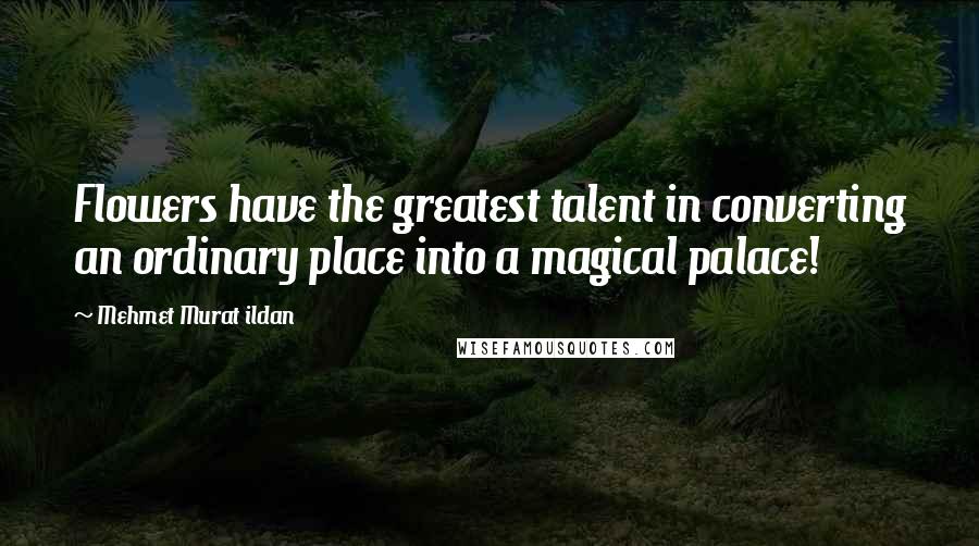 Mehmet Murat Ildan Quotes: Flowers have the greatest talent in converting an ordinary place into a magical palace!