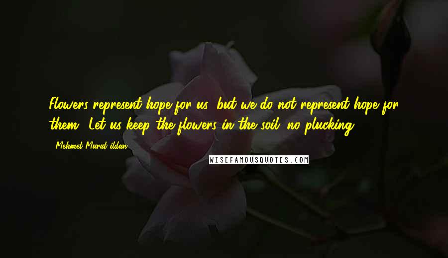 Mehmet Murat Ildan Quotes: Flowers represent hope for us; but we do not represent hope for them! Let us keep the flowers in the soil; no plucking!