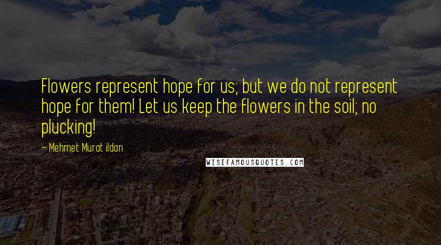 Mehmet Murat Ildan Quotes: Flowers represent hope for us; but we do not represent hope for them! Let us keep the flowers in the soil; no plucking!