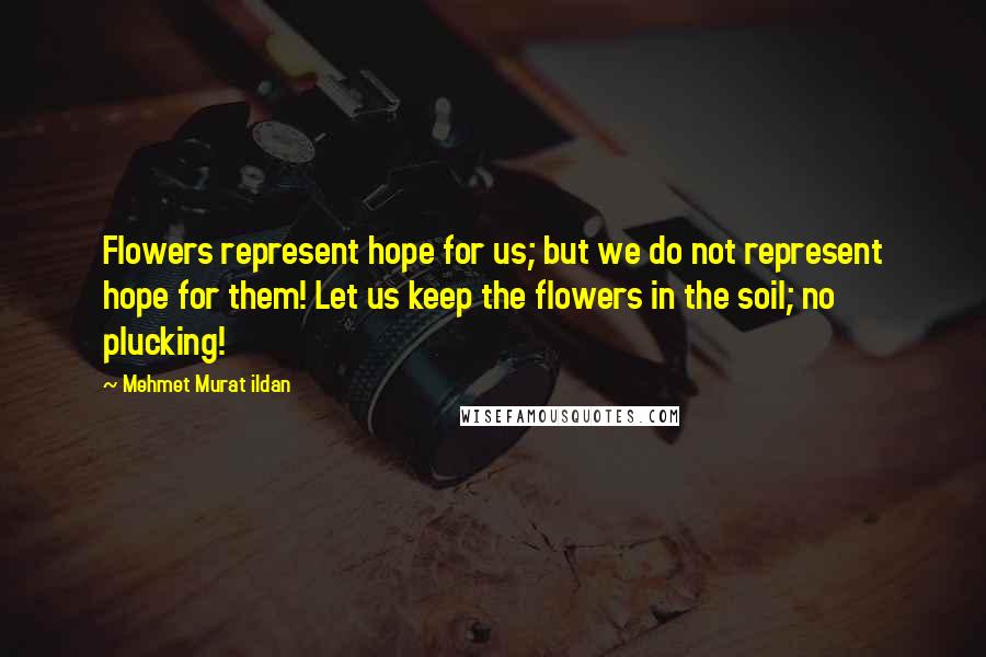 Mehmet Murat Ildan Quotes: Flowers represent hope for us; but we do not represent hope for them! Let us keep the flowers in the soil; no plucking!