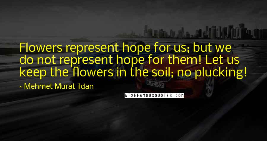 Mehmet Murat Ildan Quotes: Flowers represent hope for us; but we do not represent hope for them! Let us keep the flowers in the soil; no plucking!