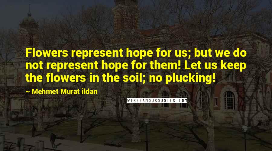 Mehmet Murat Ildan Quotes: Flowers represent hope for us; but we do not represent hope for them! Let us keep the flowers in the soil; no plucking!