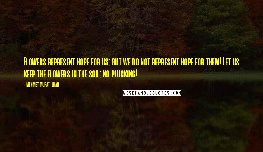 Mehmet Murat Ildan Quotes: Flowers represent hope for us; but we do not represent hope for them! Let us keep the flowers in the soil; no plucking!