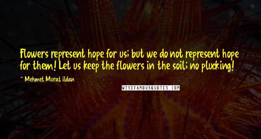 Mehmet Murat Ildan Quotes: Flowers represent hope for us; but we do not represent hope for them! Let us keep the flowers in the soil; no plucking!