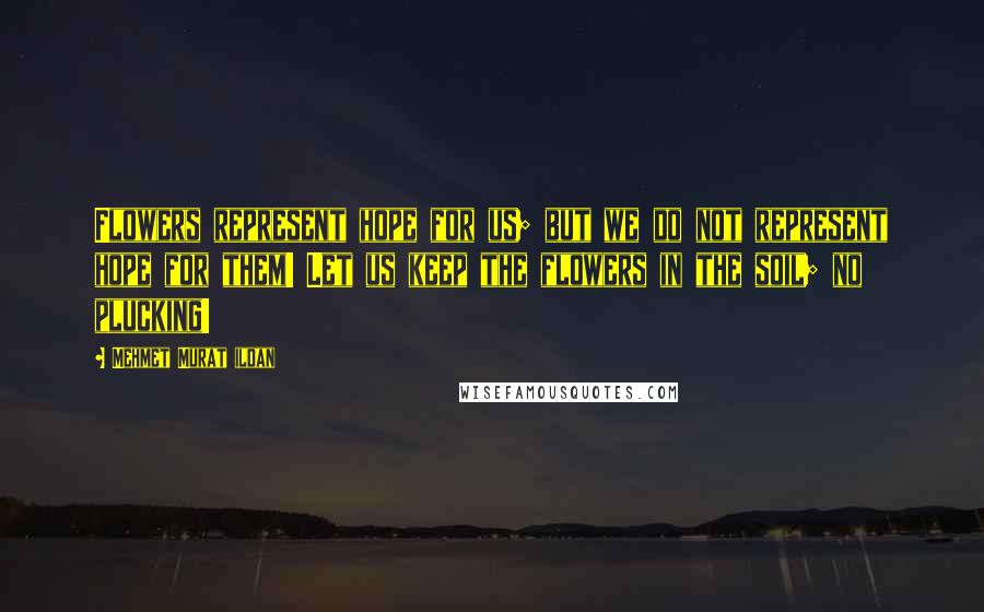 Mehmet Murat Ildan Quotes: Flowers represent hope for us; but we do not represent hope for them! Let us keep the flowers in the soil; no plucking!
