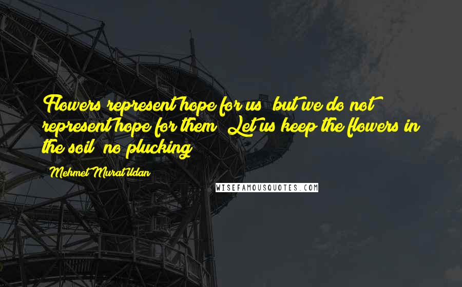 Mehmet Murat Ildan Quotes: Flowers represent hope for us; but we do not represent hope for them! Let us keep the flowers in the soil; no plucking!