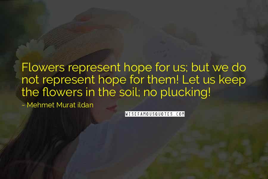 Mehmet Murat Ildan Quotes: Flowers represent hope for us; but we do not represent hope for them! Let us keep the flowers in the soil; no plucking!