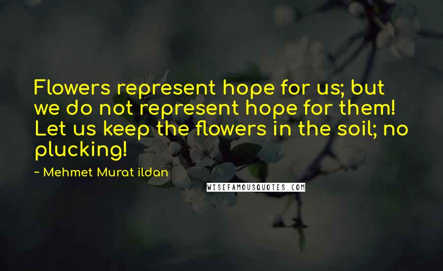 Mehmet Murat Ildan Quotes: Flowers represent hope for us; but we do not represent hope for them! Let us keep the flowers in the soil; no plucking!