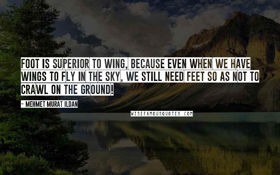 Mehmet Murat Ildan Quotes: Foot is superior to wing, because even when we have wings to fly in the sky, we still need feet so as not to crawl on the ground!