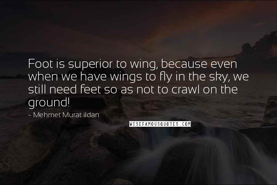 Mehmet Murat Ildan Quotes: Foot is superior to wing, because even when we have wings to fly in the sky, we still need feet so as not to crawl on the ground!