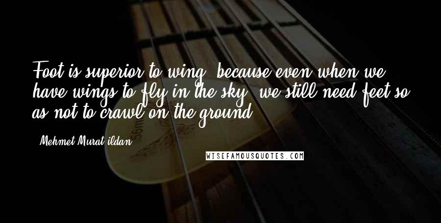 Mehmet Murat Ildan Quotes: Foot is superior to wing, because even when we have wings to fly in the sky, we still need feet so as not to crawl on the ground!