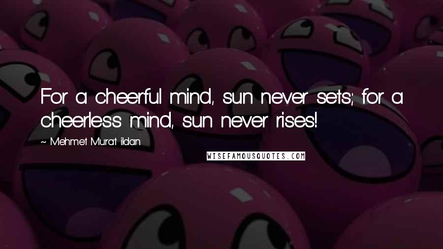 Mehmet Murat Ildan Quotes: For a cheerful mind, sun never sets; for a cheerless mind, sun never rises!