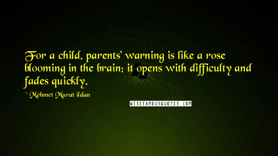 Mehmet Murat Ildan Quotes: For a child, parents' warning is like a rose blooming in the brain; it opens with difficulty and fades quickly.