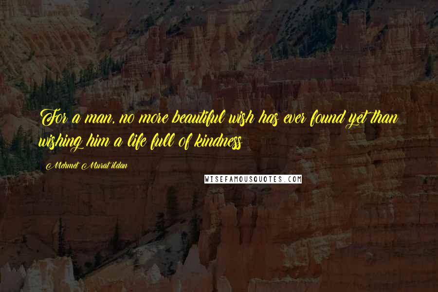 Mehmet Murat Ildan Quotes: For a man, no more beautiful wish has ever found yet than wishing him a life full of kindness!