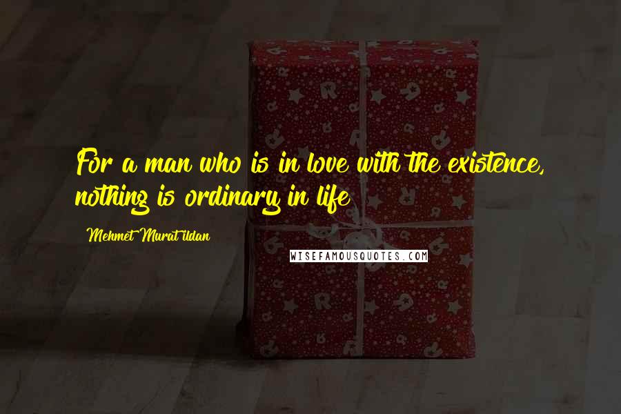 Mehmet Murat Ildan Quotes: For a man who is in love with the existence, nothing is ordinary in life!