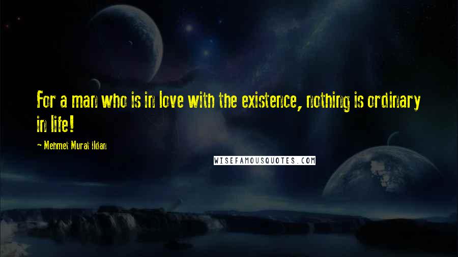 Mehmet Murat Ildan Quotes: For a man who is in love with the existence, nothing is ordinary in life!