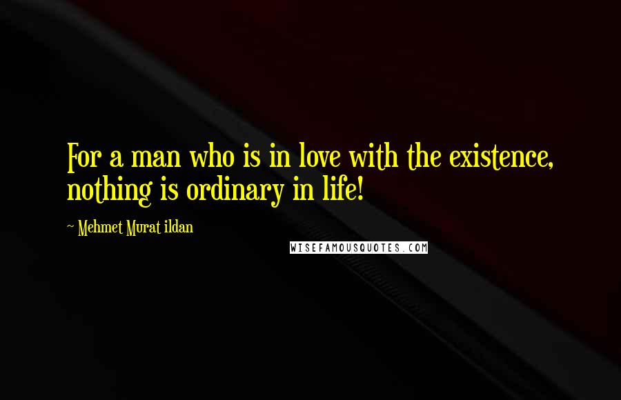 Mehmet Murat Ildan Quotes: For a man who is in love with the existence, nothing is ordinary in life!