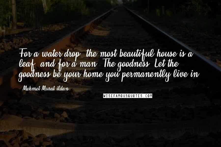 Mehmet Murat Ildan Quotes: For a water drop, the most beautiful house is a leaf; and for a man: The goodness! Let the goodness be your home you permanently live in!