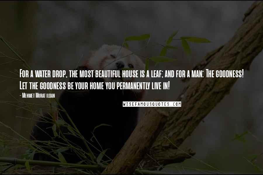 Mehmet Murat Ildan Quotes: For a water drop, the most beautiful house is a leaf; and for a man: The goodness! Let the goodness be your home you permanently live in!