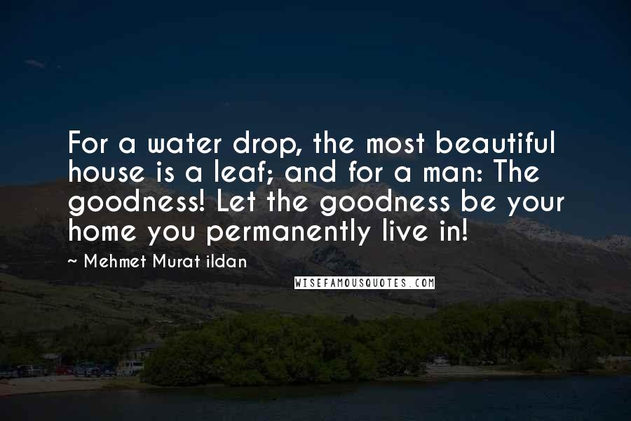 Mehmet Murat Ildan Quotes: For a water drop, the most beautiful house is a leaf; and for a man: The goodness! Let the goodness be your home you permanently live in!