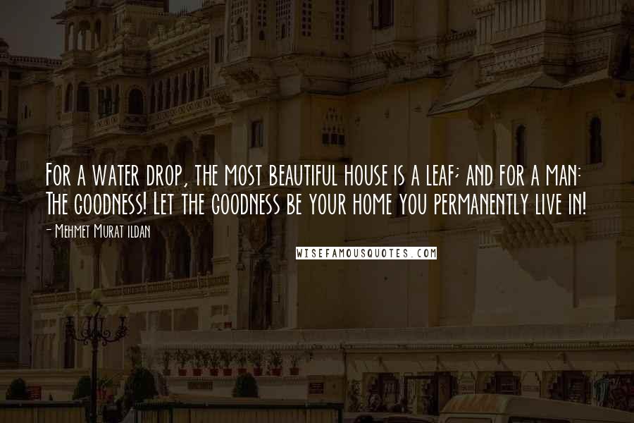 Mehmet Murat Ildan Quotes: For a water drop, the most beautiful house is a leaf; and for a man: The goodness! Let the goodness be your home you permanently live in!
