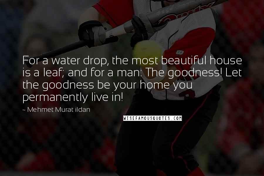 Mehmet Murat Ildan Quotes: For a water drop, the most beautiful house is a leaf; and for a man: The goodness! Let the goodness be your home you permanently live in!