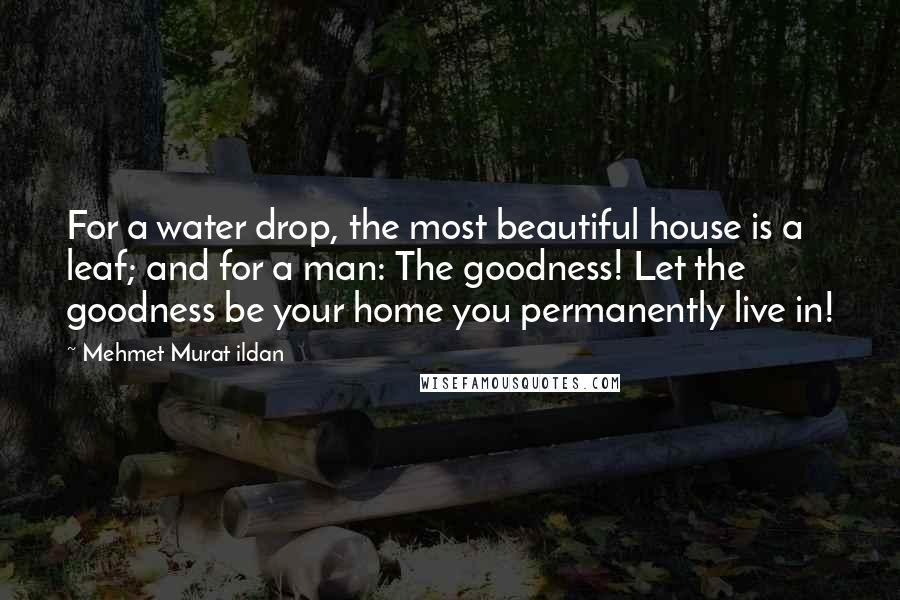 Mehmet Murat Ildan Quotes: For a water drop, the most beautiful house is a leaf; and for a man: The goodness! Let the goodness be your home you permanently live in!