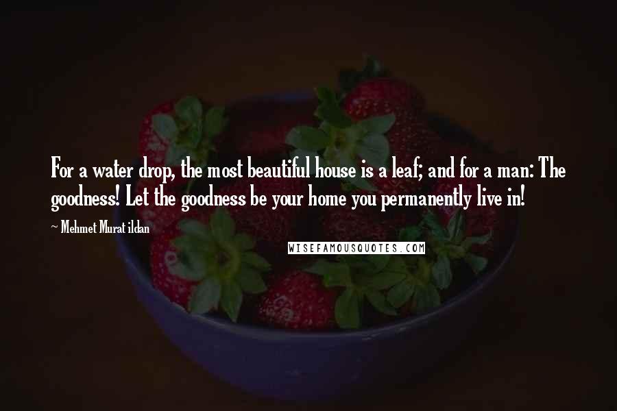 Mehmet Murat Ildan Quotes: For a water drop, the most beautiful house is a leaf; and for a man: The goodness! Let the goodness be your home you permanently live in!