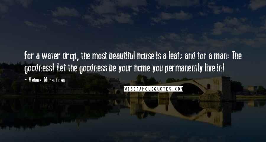 Mehmet Murat Ildan Quotes: For a water drop, the most beautiful house is a leaf; and for a man: The goodness! Let the goodness be your home you permanently live in!