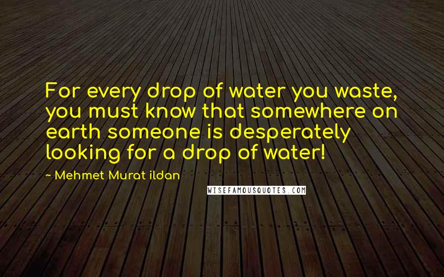 Mehmet Murat Ildan Quotes: For every drop of water you waste, you must know that somewhere on earth someone is desperately looking for a drop of water!