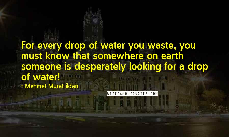 Mehmet Murat Ildan Quotes: For every drop of water you waste, you must know that somewhere on earth someone is desperately looking for a drop of water!