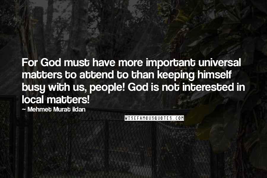 Mehmet Murat Ildan Quotes: For God must have more important universal matters to attend to than keeping himself busy with us, people! God is not interested in local matters!