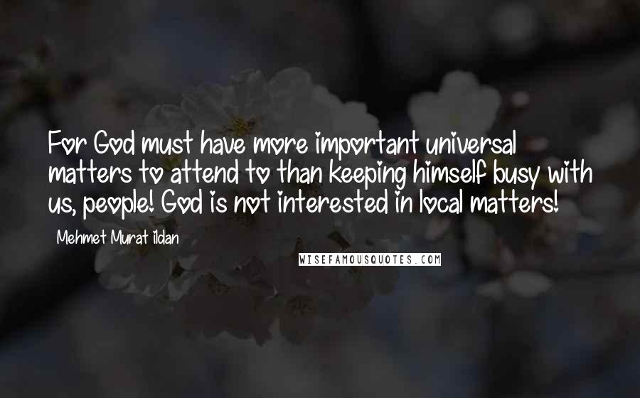 Mehmet Murat Ildan Quotes: For God must have more important universal matters to attend to than keeping himself busy with us, people! God is not interested in local matters!