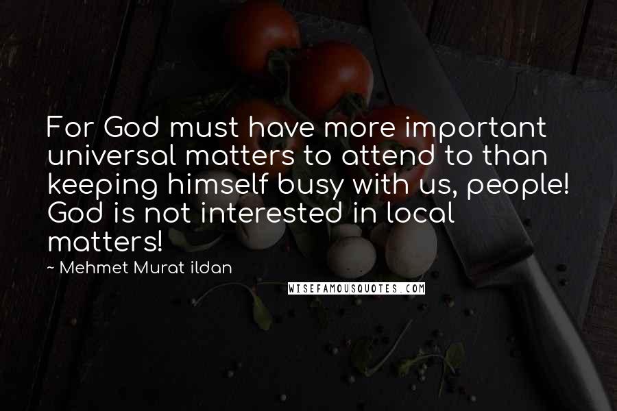 Mehmet Murat Ildan Quotes: For God must have more important universal matters to attend to than keeping himself busy with us, people! God is not interested in local matters!