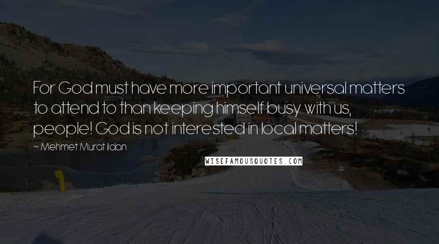 Mehmet Murat Ildan Quotes: For God must have more important universal matters to attend to than keeping himself busy with us, people! God is not interested in local matters!