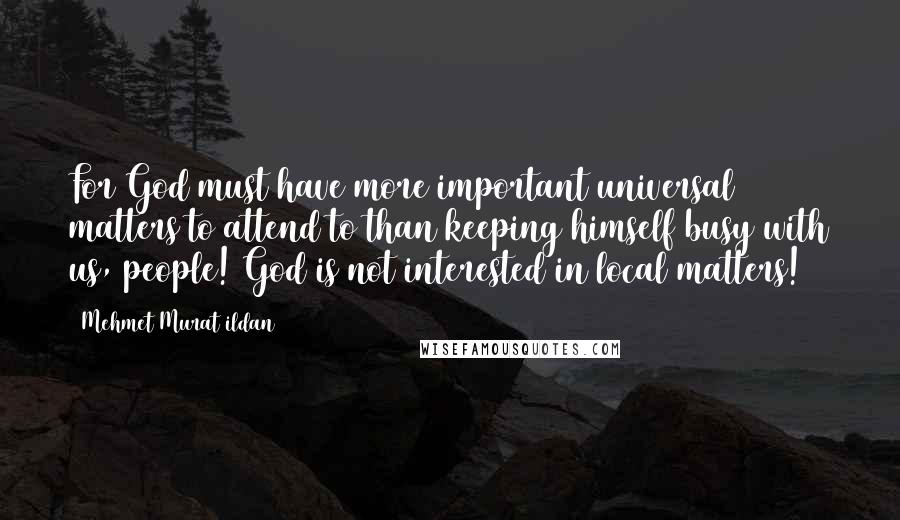 Mehmet Murat Ildan Quotes: For God must have more important universal matters to attend to than keeping himself busy with us, people! God is not interested in local matters!