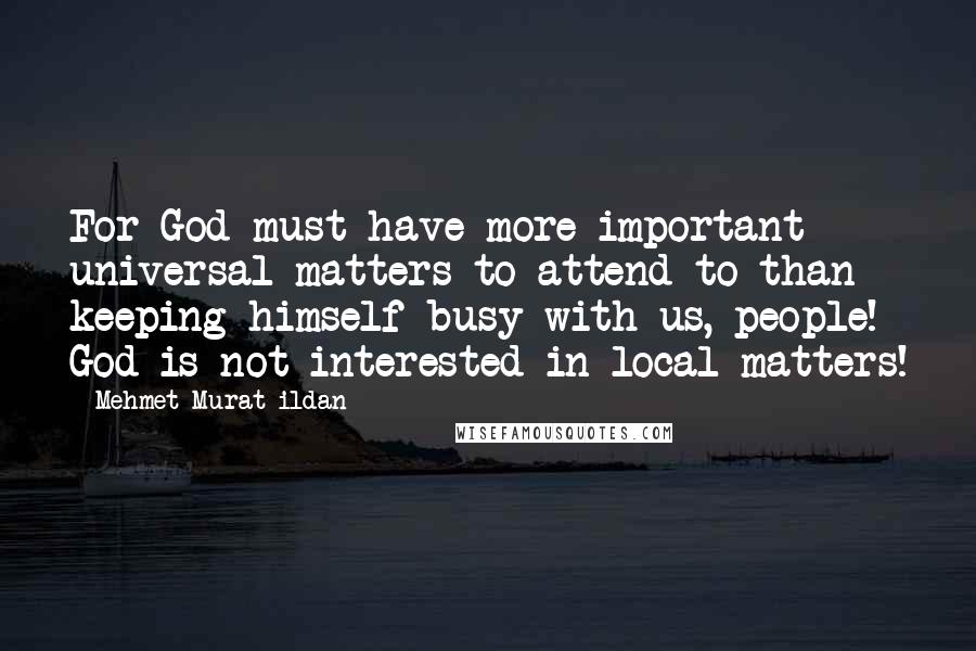 Mehmet Murat Ildan Quotes: For God must have more important universal matters to attend to than keeping himself busy with us, people! God is not interested in local matters!